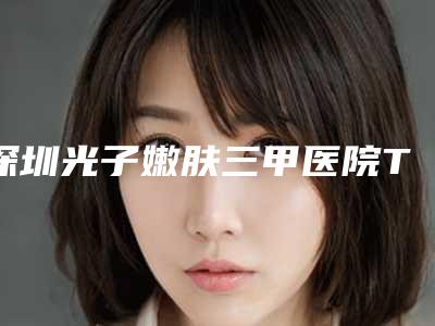 深圳光子嫩肤三甲医院TOP3北大深圳医院、人民医院等你pick哪家?