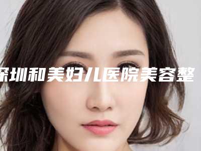 深圳和美妇儿医院美容整形科,深圳璐美纳斯医疗美容你更喜欢哪家呢