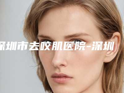 深圳市去咬肌医院-深圳大学第一附属医院整形美容科与深圳臻瑞芝美医疗整形美容医院实力口碑严选