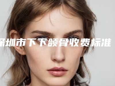 深圳市下下颌骨收费标准反馈-深圳市下下颌骨手术一般费用是多少钱