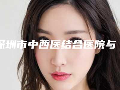深圳市中西医结合医院与深圳普济整形美容中心技术口碑一对一了解