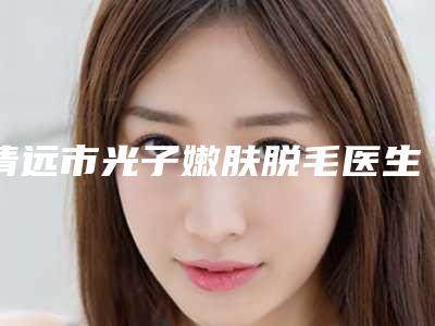 清远市光子嫩肤脱毛医生排行榜公立-私立医生任你选择-彭华整形医生