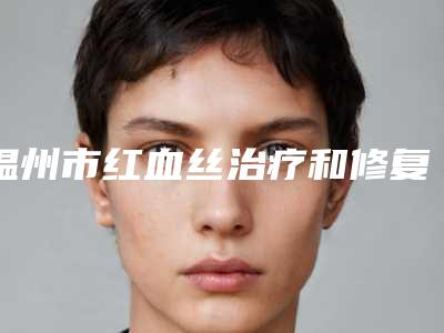 温州市红血丝治疗和修复医生排行大咖技术过硬-温州市红血丝治疗和修复整形医生