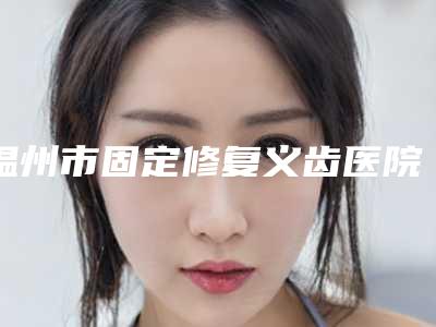 温州市固定修复义齿医院上榜名单强榜前十强技术大汇总(温州恒美口腔门诊部实力口碑都很牛)