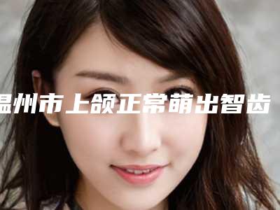 温州市上颌正常萌出智齿拔除医生排行榜TOP5久负盛名-温州市上颌正常萌出智齿拔除口腔医生