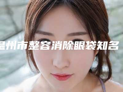 温州市整容消除眼袋知名医生(彭卫东医生榜前三实至名归)