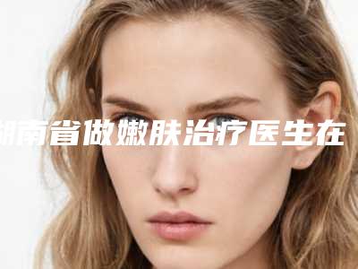 湖南省做嫩肤治疗医生在榜清单前十佳哪几个更好-湖南省做嫩肤治疗整形医生