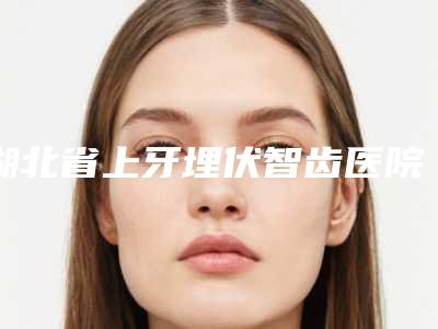 湖北省上牙埋伏智齿医院排名哪家靠谱（湖北省上牙埋伏智齿口腔医院一起来瞧瞧实力高低~）