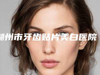 湖州市牙齿贴片美白医院排名榜前10名最新发布(湖州市牙齿贴片美白口腔医院医疗实力可赞)