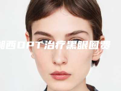 湘西OPT治疗黑眼圈费用在什么水平