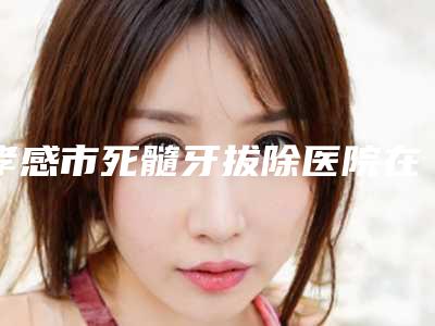 孝感市死髓牙拔除医院在榜清单十强最新整理（孝感市死髓牙拔除口腔医院实力造就良好口碑）