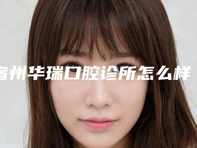宿州华瑞口腔诊所怎么样-价格表全方面剖析