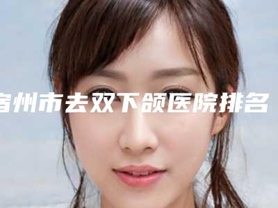 宿州市去双下颌医院排名榜前十全城盘点(宿州市去双下颌整形医院)