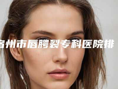 宿州市唇腭裂专科医院排名榜前十名正规的公立医美牵头（宿州市唇腭裂专科整形医院）