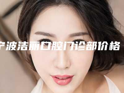 宁波洁丽口腔门诊部价格(价目)靠谱刷新一览-附牙冠全瓷案例