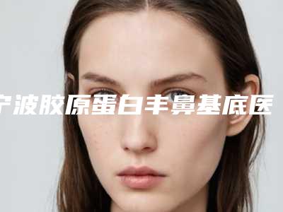 宁波胶原蛋白丰鼻基底医院榜单揭晓:前三强医院推荐!