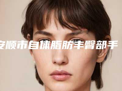 安顺市自体脂肪丰臀部手术医院排行榜综合实力清单一览(安顺市自体脂肪丰臀部手术整形医院)