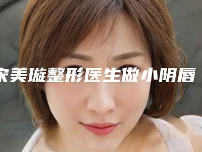 宋美璇整形医生做小阴唇切除什么风格技术分享小阴唇切除案例小阴唇切除参考价格科普