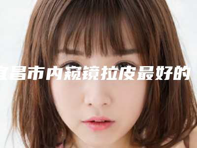 宜昌市内窥镜拉皮最好的整容医院是哪家(宜昌中爱整形医疗美容门诊部是业界佼佼者)