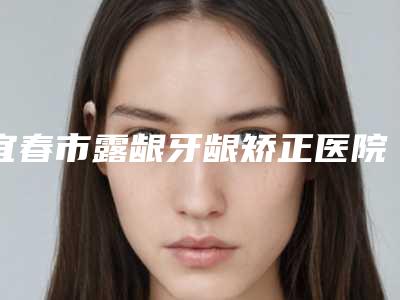 宜春市露龈牙龈矫正医院排名全新榜单一览(宜春市露龈牙龈矫正口腔医院正规有资质)