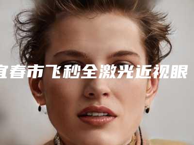 宜春市飞秒全激光近视眼手术价格(价目)表2025版内部流出一览-宜春市飞秒全激光近视眼手术价格为多少