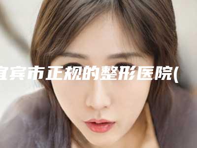宜宾市正规的整形医院(宜宾市第二人民医院整形美容科有正规授权)