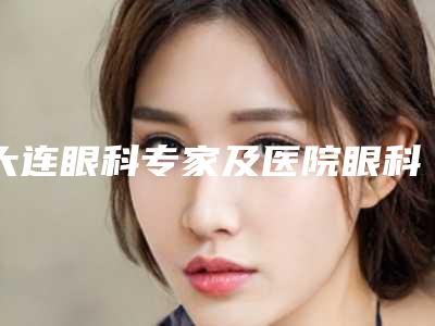 大连眼科专家及医院眼科实力榜单重磅更新:专家眼科评测报告揭晓(专业推荐版-年度2025版)