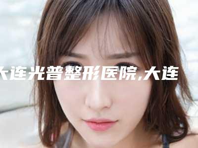 大连光普整形医院,大连星范医疗美容门诊部二强争霸看你选哪家