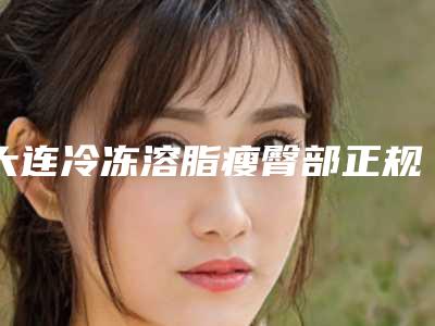 大连冷冻溶脂瘦臀部正规医美医院排行汇总（榜单）