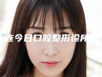 大连今日口腔整形诊所价格价位表详细资料-附牙齿疾病治疗案例