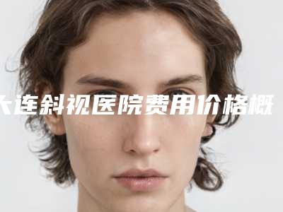 大连斜视医院费用价格概览:了解手术费用的指南(至2025年)