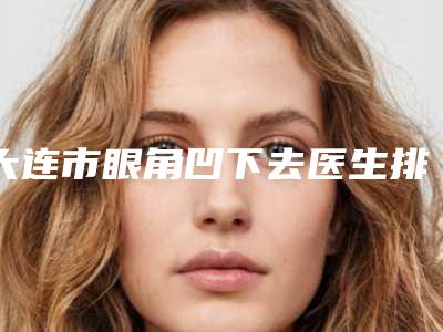 大连市眼角凹下去医生排名榜top10强名单如下-赵竹医生费用怎么样呢
