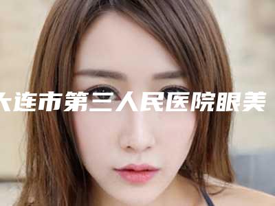 大连市第三人民医院眼美容整形亚专科的位置-价位表,全新火热上线
