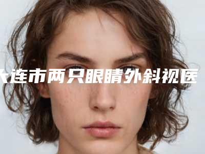 大连市两只眼睛外斜视医生排行榜前十位口碑实力汇总-王丽丽医生遍布北上广