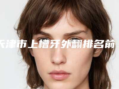 天津市上槽牙外翻排名前十位大汇总-天津市上槽牙外翻口腔医生