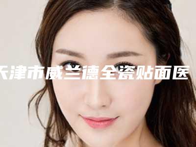 天津市威兰德全瓷贴面医院排名榜前十位哪几家更好（天津市威兰德全瓷贴面口腔医院盘点实力专家）