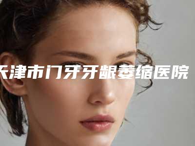 天津市门牙牙龈萎缩医院上榜名单多家大牌集于此_口碑满分(天津光美口腔诊所网友:靠谱)