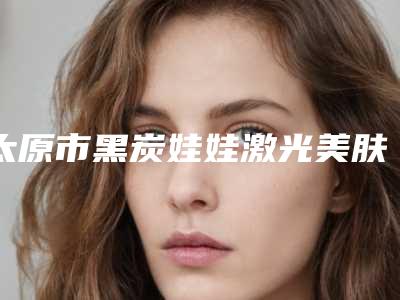太原市黑炭娃娃激光美肤医生排行榜十强请知晓(林耀兴医生收费贵吗怎么预约挂号)
