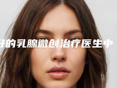 好的乳腺微创治疗医生中国:乳腺微创治疗医生上榜前50个个实力不俗,入股不亏