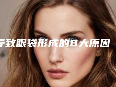 导致眼袋形成的8大原因的介绍(眼袋的形成有几种原因是什么)