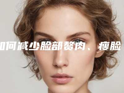 如何减少脸部赘肉、瘦脸和双下巴_如何通过双下巴减肥