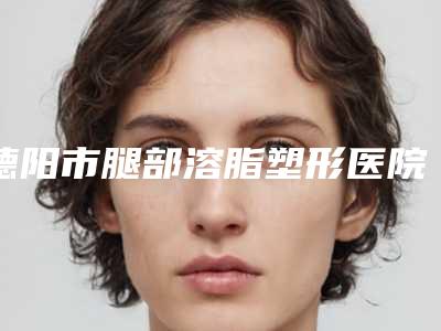 德阳市腿部溶脂塑形医院上榜清单top10强公布如下(德阳玛丽妇科私立知名好评医生当选)