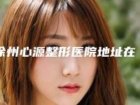 徐州心源整形医院地址在哪里？技术怎么样？优势特色+价格表