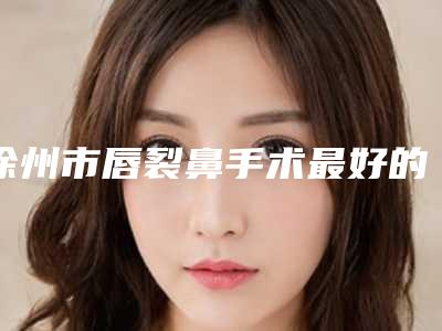 徐州市唇裂鼻手术最好的医院是哪家(徐州医学院附属医院（徐州二院）整形科实力锁定前三)