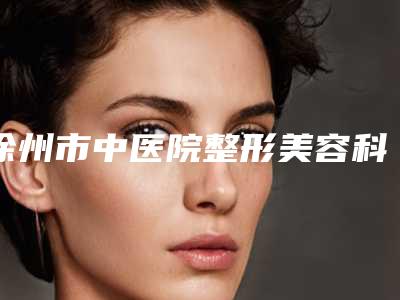 徐州市中医院整形美容科与徐州星缘医疗美容哪个好网友真实反馈