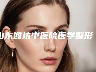 山东潍坊中医院医学整形美容科,潍坊华康激光美容门诊部专家top口碑在线
