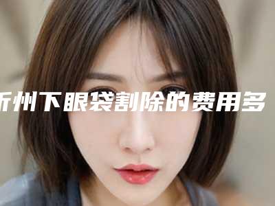 忻州下眼袋割除的费用多少钱,忻州下眼袋割除全部手术价格大概需要多少
