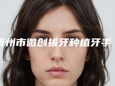 忻州市微创拔牙种植牙手术医院在榜清单十强大曝光(忻州市微创拔牙种植牙手术口腔医院口碑技术点评_附价格一览表)