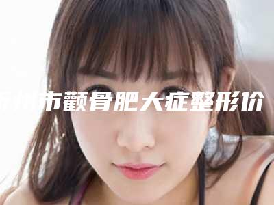 忻州市颧骨肥大症整形价格表2025全新公开(10月-4月均价为:49028元)
