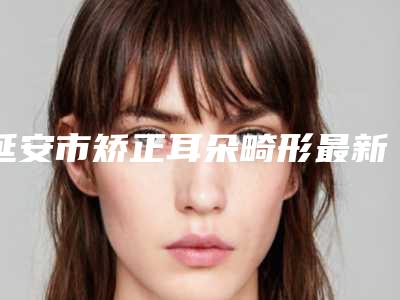 延安市矫正耳朵畸形最新价格表来袭-延安市矫正耳朵畸形失败修复费用